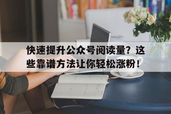 快速提升公众号阅读量？这些靠谱方法让你轻松涨粉！