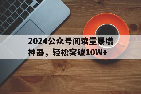 2024公众号阅读量暴增神器，轻松突破10W+