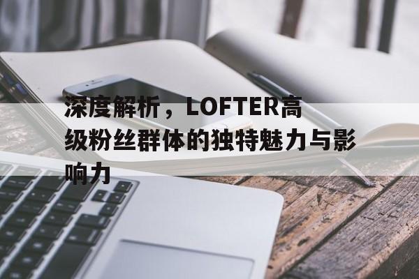 深度解析，LOFTER高级粉丝群体的独特魅力与影响力
