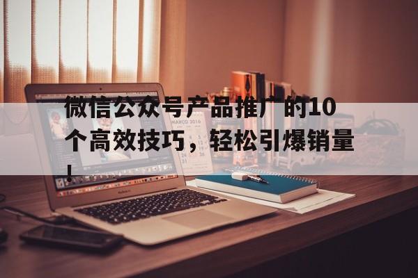 微信公众号产品推广的10个高效技巧，轻松引爆销量！
