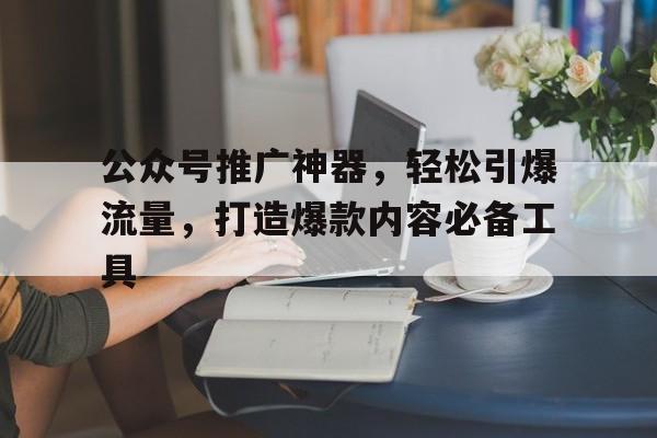 公众号推广神器，轻松引爆流量，打造爆款内容必备工具