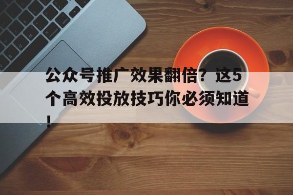 公众号推广效果翻倍？这5个高效投放技巧你必须知道！