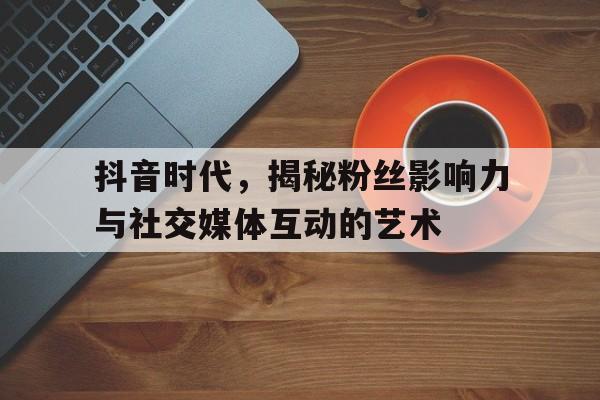 抖音时代，揭秘粉丝影响力与社交媒体互动的艺术