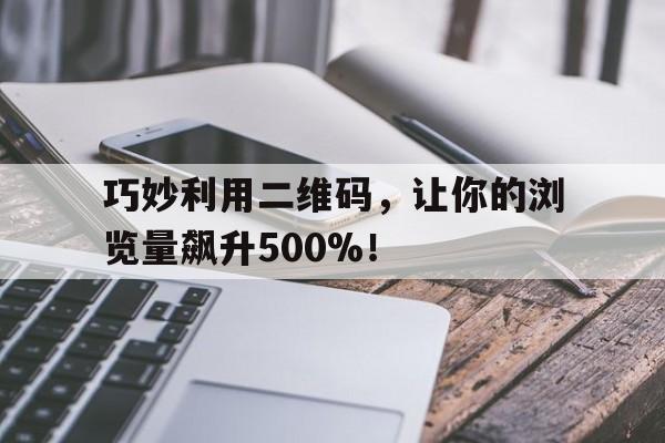 巧妙利用二维码，让你的浏览量飙升500%！