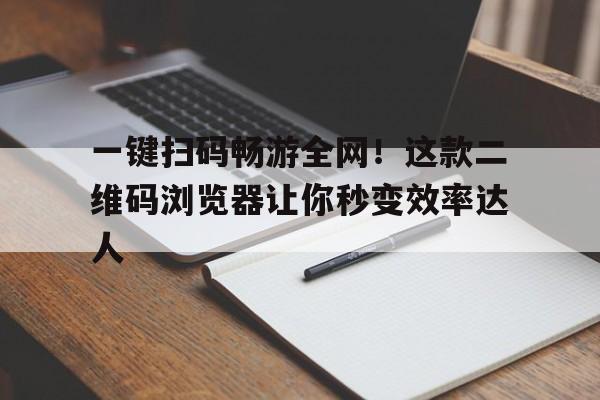 一键扫码畅游全网！这款二维码浏览器让你秒变效率达人