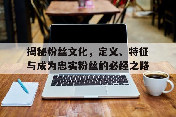 揭秘粉丝文化，定义、特征与成为忠实粉丝的必经之路