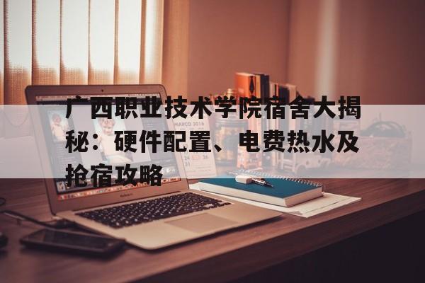 广西职业技术学院宿舍大揭秘：硬件配置、电费热水及抢宿攻略