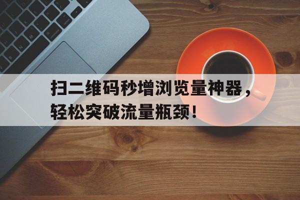 扫二维码秒增浏览量神器，轻松突破流量瓶颈！