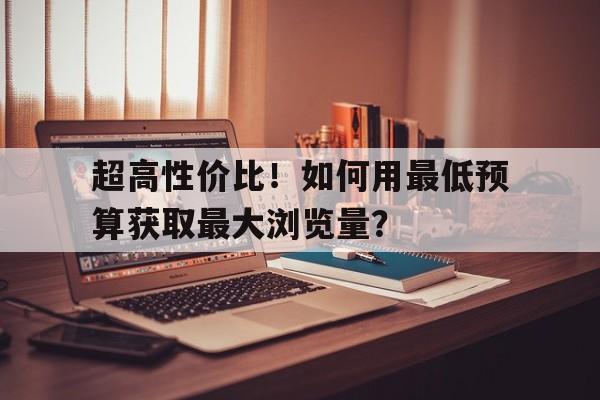 超高性价比！如何用最低预算获取最大浏览量？