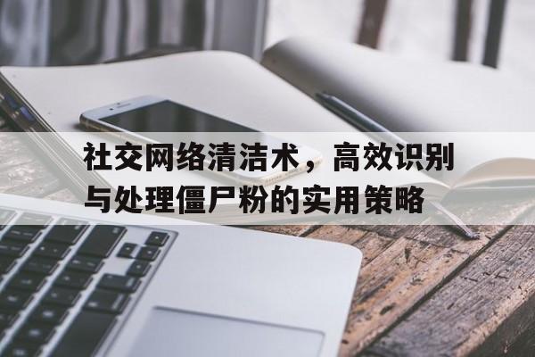 社交网络清洁术，高效识别与处理僵尸粉的实用策略