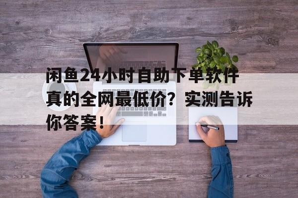 闲鱼24小时自助下单软件真的全网最低价？实测告诉你答案！