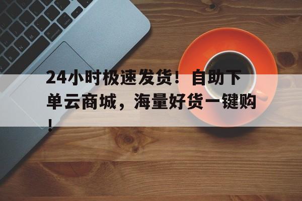 24小时极速发货！自助下单云商城，海量好货一键购！