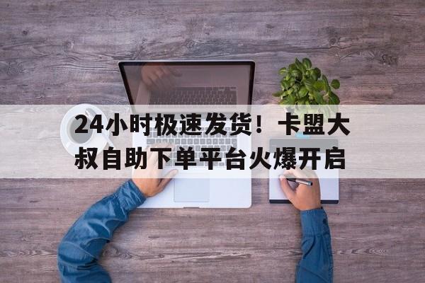 24小时极速发货！卡盟大叔自助下单平台火爆开启