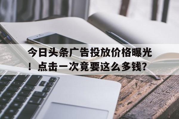 今日头条广告投放价格曝光！点击一次竟要这么多钱？