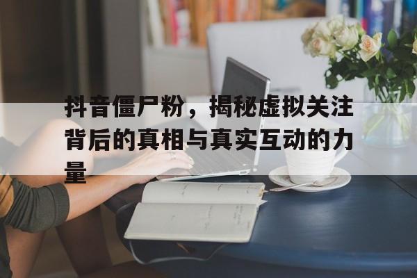 抖音僵尸粉，揭秘虚拟关注背后的真相与真实互动的力量