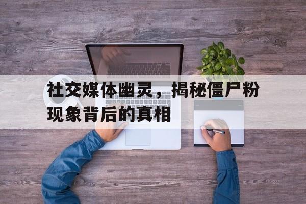 社交媒体幽灵，揭秘僵尸粉现象背后的真相
