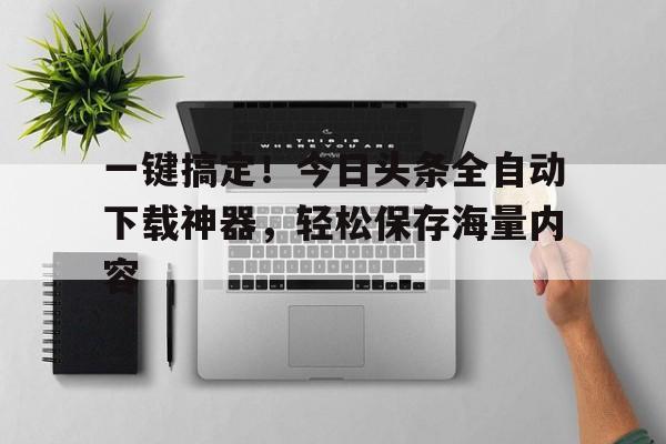 一键搞定！今日头条全自动下载神器，轻松保存海量内容