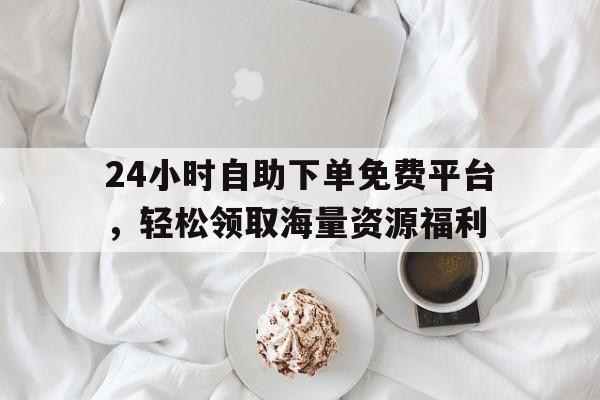 24小时自助下单免费平台，轻松领取海量资源福利
