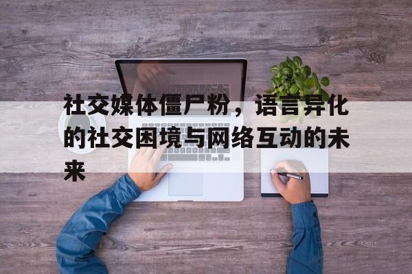 社交媒体僵尸粉，语言异化的社交困境与网络互动的未来