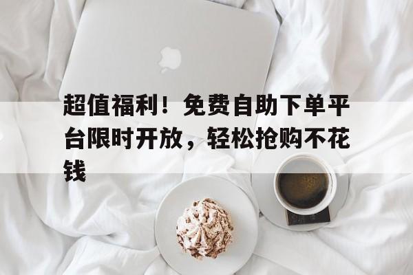 超值福利！免费自助下单平台限时开放，轻松抢购不花钱