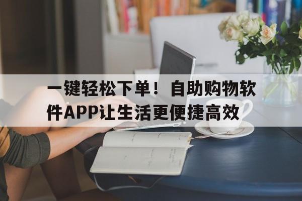 一键轻松下单！自助购物软件APP让生活更便捷高效