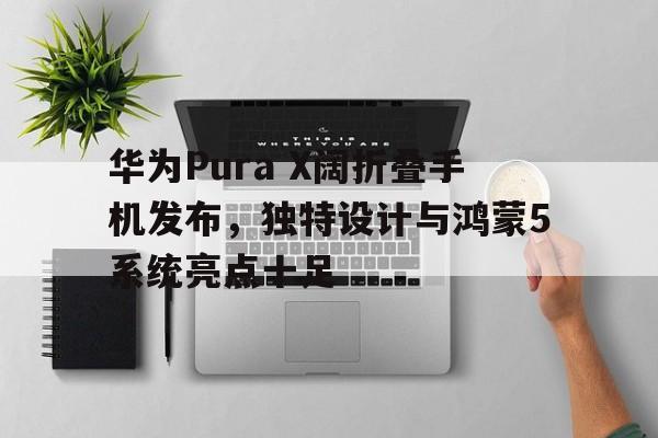 华为Pura X阔折叠手机发布，独特设计与鸿蒙5系统亮点十足