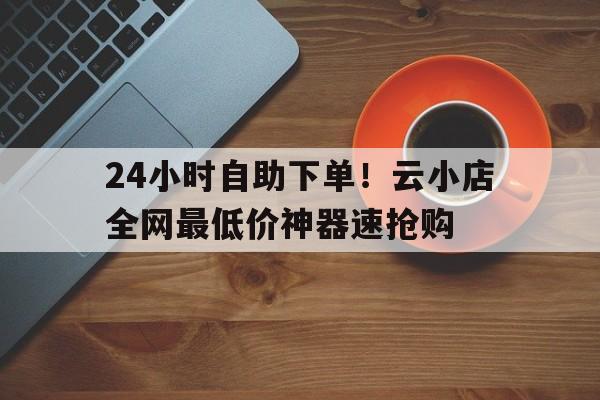 24小时自助下单！云小店全网最低价神器速抢购