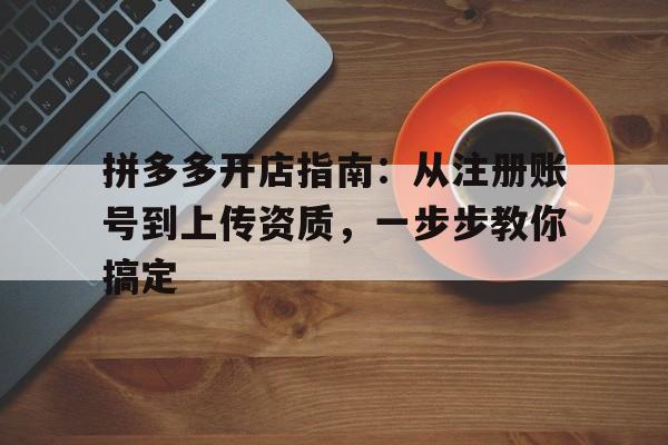 拼多多开店指南：从注册账号到上传资质，一步步教你搞定