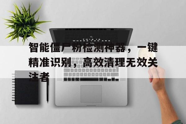 智能僵尸粉检测神器，一键精准识别，高效清理无效关注者