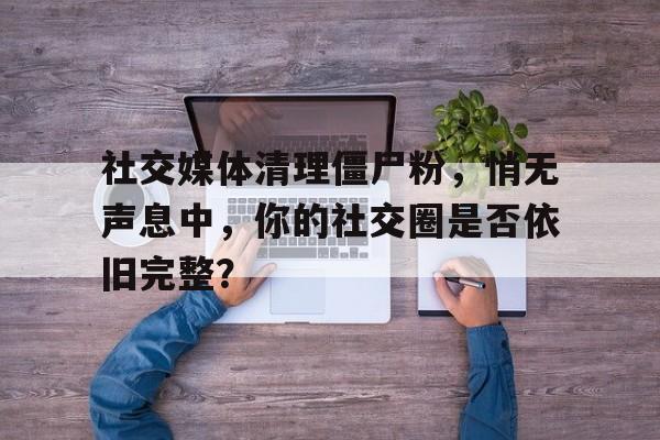社交媒体清理僵尸粉，悄无声息中，你的社交圈是否依旧完整？