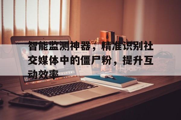 智能监测神器，精准识别社交媒体中的僵尸粉，提升互动效率