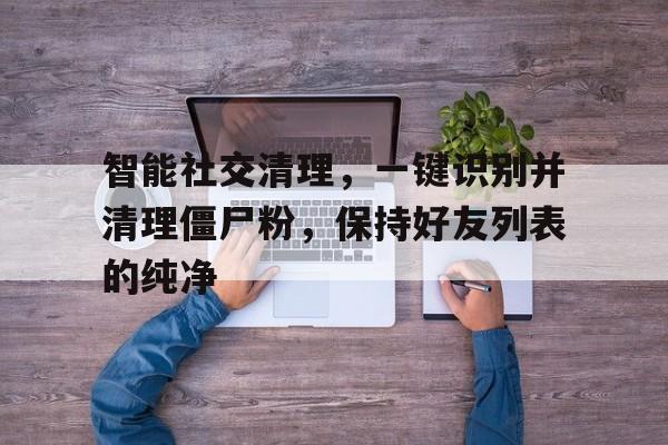 智能社交清理，一键识别并清理僵尸粉，保持好友列表的纯净
