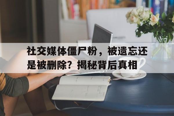 社交媒体僵尸粉，被遗忘还是被删除？揭秘背后真相