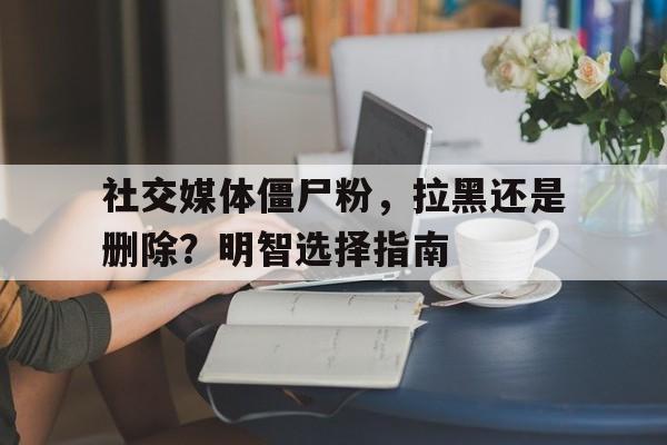 社交媒体僵尸粉，拉黑还是删除？明智选择指南