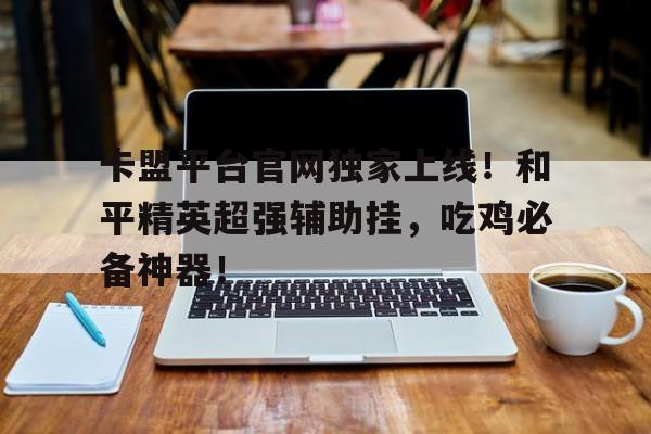 卡盟平台官网独家上线！和平精英超强辅助挂，吃鸡必备神器！
