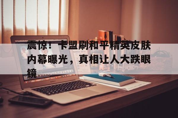 震惊！卡盟刷和平精英皮肤内幕曝光，真相让人大跌眼镜