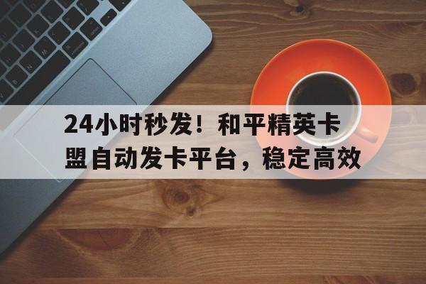 24小时秒发！和平精英卡盟自动发卡平台，稳定高效