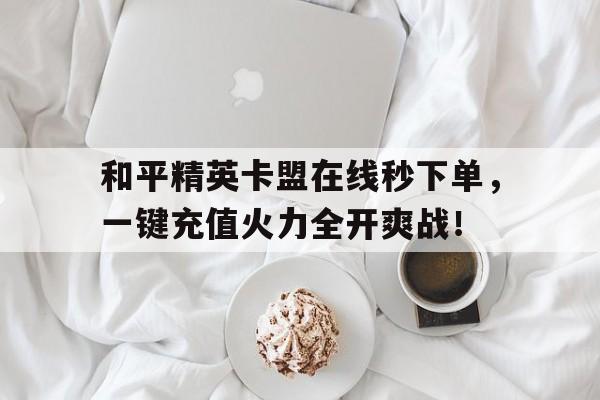 和平精英卡盟在线秒下单，一键充值火力全开爽战！