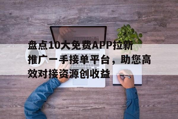 盘点10大免费APP拉新推广一手接单平台，助您高效对接资源创收益