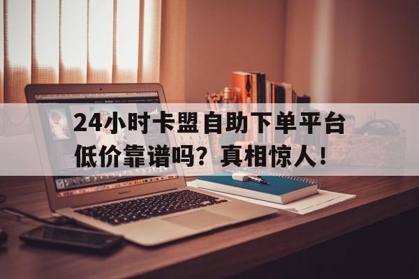 24小时卡盟自助下单平台低价靠谱吗？真相惊人！