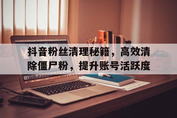 抖音粉丝清理秘籍，高效清除僵尸粉，提升账号活跃度