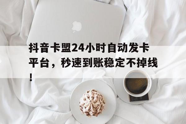 抖音卡盟24小时自动发卡平台，秒速到账稳定不掉线！