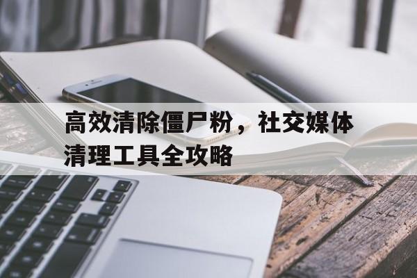 高效清除僵尸粉，社交媒体清理工具全攻略