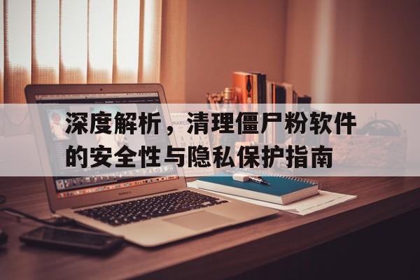 深度解析，清理僵尸粉软件的安全性与隐私保护指南