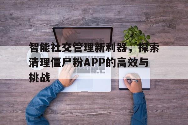 智能社交管理新利器，探索清理僵尸粉APP的高效与挑战