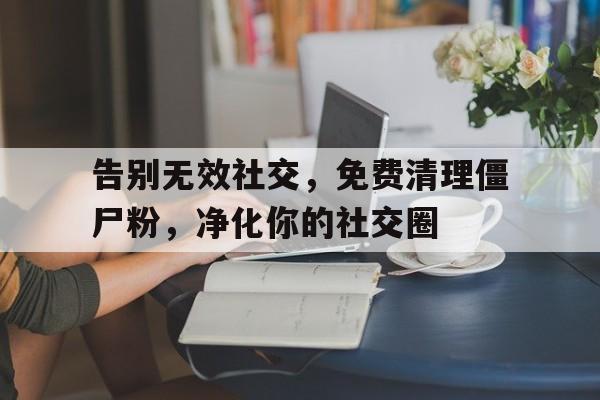 告别无效社交，免费清理僵尸粉，净化你的社交圈