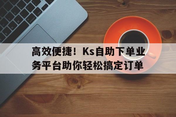 高效便捷！Ks自助下单业务平台助你轻松搞定订单