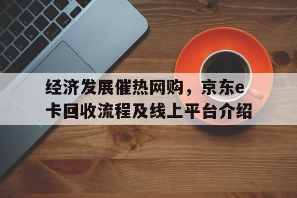 经济发展催热网购，京东e卡回收流程及线上平台介绍
