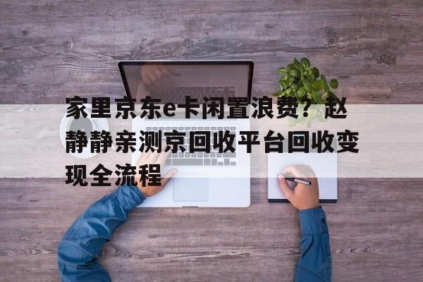 家里京东e卡闲置浪费？赵静静亲测京回收平台回收变现全流程
