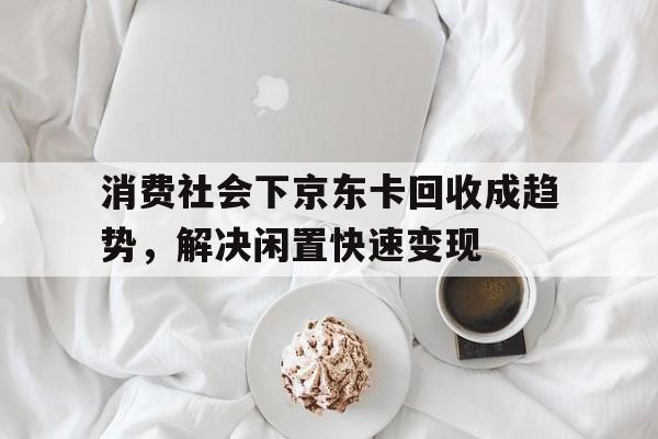 消费社会下京东卡回收成趋势，解决闲置快速变现